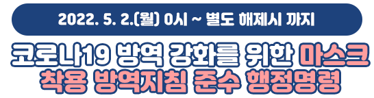 2022. 5. 2.(월) 0시 ~ 별도 해제시 까지 코로나19 방역 강화를 위한 마스크 착용 방역지침 준수 행정명령