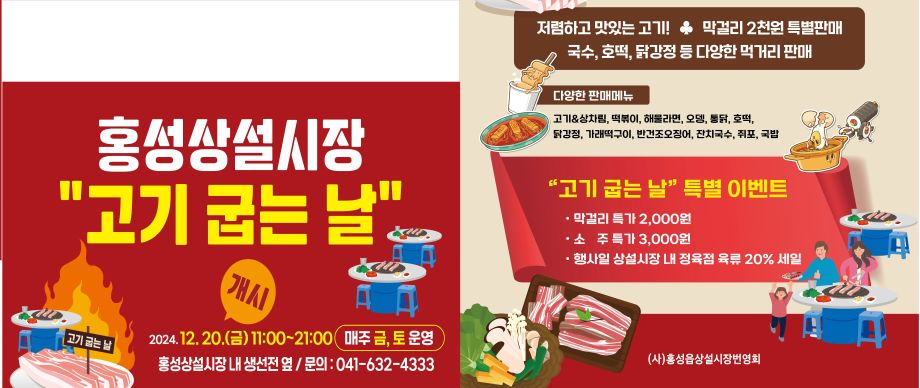 홍성상설시장 고기 굽는 날
개시일 : 2024 .12. 20.(금) 11:00~21:00(매주 금,토 운영)
홍성상설시장 내 생선전 옆 /문의 : 041-632-4333
저렴하고 맛있는 고기 막걸리 2천원 특별판매 국수, 호떡, 닭강정 등 다양한 먹거리 판매
고기&상차림 떡볶이 해물라면 오뎅 불닭 호떡 닭강정 가래떡구이 반건조오징어 잔치국수 취포 국팝
고기국는날 특별 이벤트 막걸리 특가 2000원 소주특가 3000원 행사일 상설시장 내 정육점 육류 20% 세일