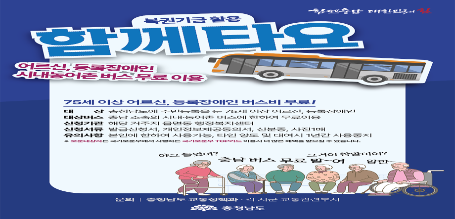 함께타요
오르신,등록장애인 시내농어촌 버스 무료이용

75세 이상 어르신, 등록장애인 버스비 무료
대상: 충청남도에 주민등록을 둔 75세 이상 어르신, 등록장애인
대상버스 : 충남 소속의 시내·농어촌 버스에 한하여 무료이용
신청기관 : 해당 거주지 읍면동 행정복지센터
신청서류 : 발급신청서, 개인정보제공동의서, 신분증, 사진1매
유의사항 : 본인에 한하여 사용가능, xkdls dideh alc eodutl 1susrks tkdydwndwl