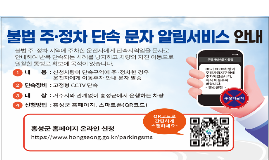 불법 주·정차 단속 문자 알림서비스 안내

불법 주·정차 지역에 주차한 운전자에게 단속지역임을 문자로 안내하여 반복 단속되는 사례를 방지하고 차량의 자진 이동으로 원활한 통행로 확보에 목적이 있습니다.

내용 : 신청차량이 단속구역에 주정차한 경우 운전자에게 이동주차 안내 문자 발송
단속장비 : 고정형 CCTV 단속
대상 : 거주지와 관계없이 홍성군에서 운행하는 차량
신청방법 : 홍성군 홈페이지, 스마트폰(QR 코드)