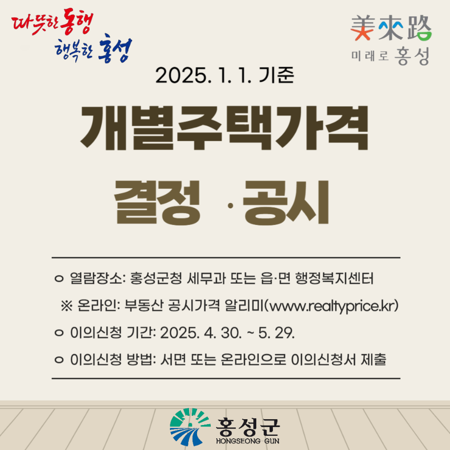 2025. 1. 1.기준 개별주택가격 결정·공시

열람장소 : 홍성군청 세무과 또는 읍·면 행정복지센터
※온라인 : 부동산 공시가격 알리미(www.realtyprice.kr)
이의신청 기간 : 2025. 4. 30. ~ 5.29.
이의신청 방법 : 서면 또는 온라인으로 이의신청서 제출